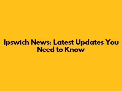 Ipswich News: Latest Updates You Need to Know