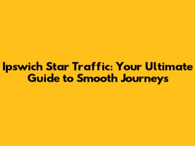 Ipswich Star Traffic: Your Ultimate Guide to Smooth Journeys