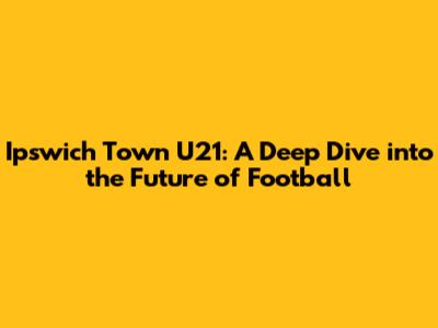 Ipswich Town U21: A Deep Dive into the Future of Football