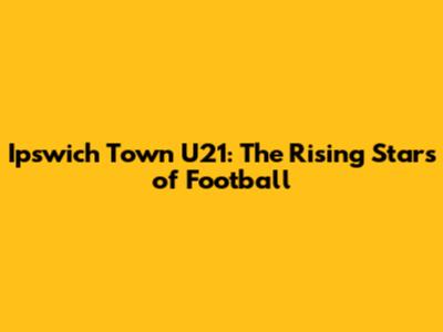 Ipswich Town U21: The Rising Stars of Football
