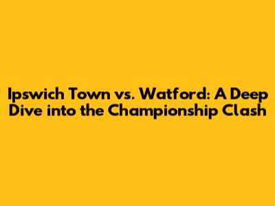 Ipswich Town vs. Watford: A Deep Dive into the Championship Clash