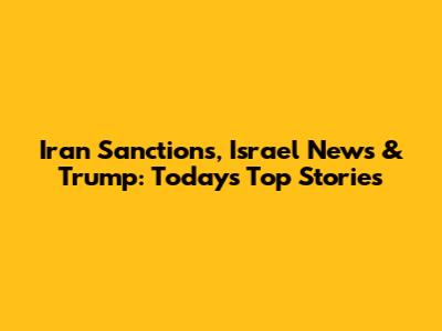 Iran Sanctions, Israel News & Trump: Today's Top Stories