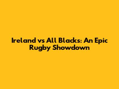 Ireland vs All Blacks: An Epic Rugby Showdown
