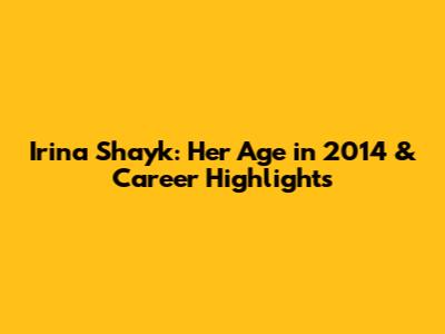Irina Shayk: Her Age in 2014 & Career Highlights