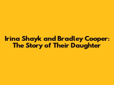 Irina Shayk and Bradley Cooper: The Story of Their Daughter