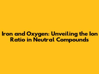 Iron and Oxygen: Unveiling the Ion Ratio in Neutral Compounds