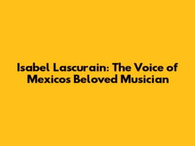 Isabel Lascurain: The Voice of Mexico's Beloved Musician