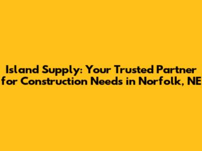 Island Supply: Your Trusted Partner for Construction Needs in Norfolk, NE