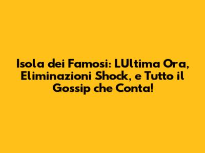 Isola dei Famosi: L'Ultima Ora, Eliminazioni Shock, e Tutto il Gossip che Conta!