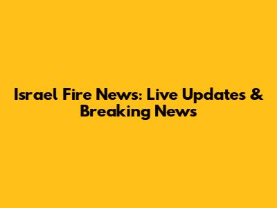 Israel Fire News: Live Updates & Breaking News