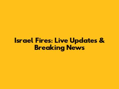 Israel Fires: Live Updates & Breaking News