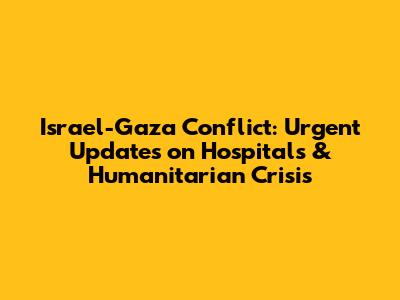 Israel-Gaza Conflict: Urgent Updates on Hospitals & Humanitarian Crisis