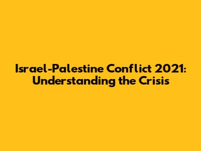 Israel-Palestine Conflict 2021: Understanding the Crisis