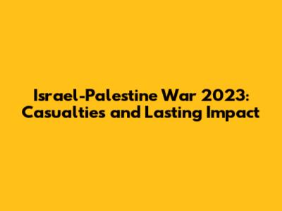 Israel-Palestine War 2023: Casualties and Lasting Impact
