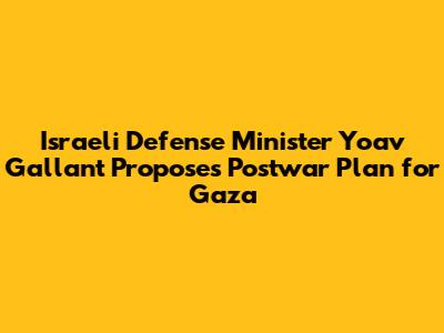 Israeli Defense Minister Yoav Gallant Proposes Postwar Plan for Gaza