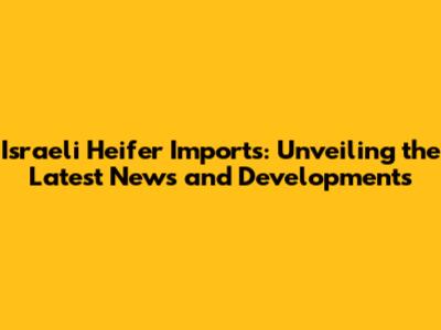 Israeli Heifer Imports: Unveiling the Latest News and Developments