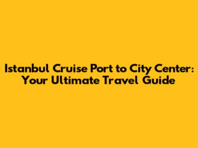 Istanbul Cruise Port to City Center: Your Ultimate Travel Guide