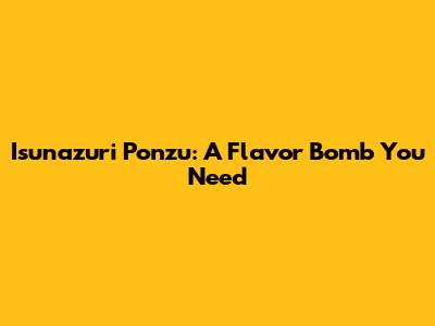 Isunazuri Ponzu: A Flavor Bomb You Need