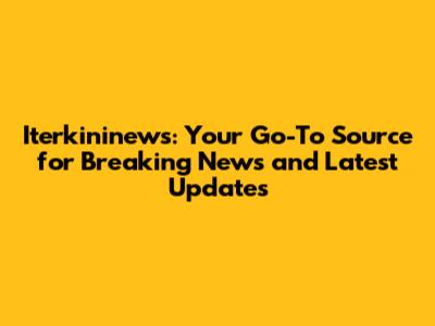 Iterkininews: Your Go-To Source for Breaking News and Latest Updates