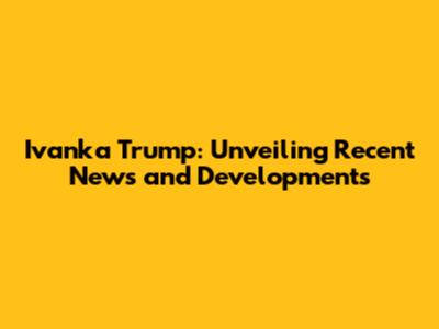 Ivanka Trump: Unveiling Recent News and Developments