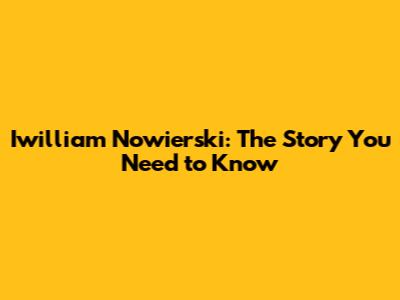 Iwilliam Nowierski: The Story You Need to Know