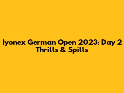 Iyonex German Open 2023: Day 2 Thrills & Spills
