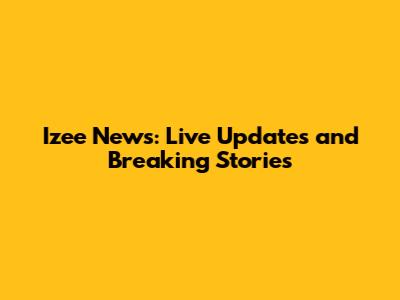 Izee News: Live Updates and Breaking Stories