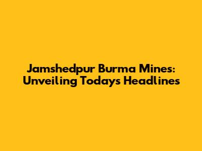 Jamshedpur Burma Mines: Unveiling Today's Headlines