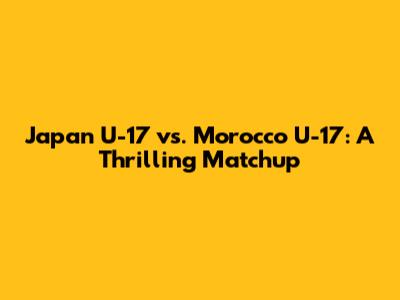 Japan U-17 vs. Morocco U-17: A Thrilling Matchup