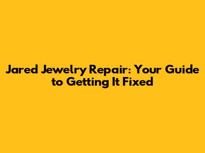 Jared Jewelry Repair: Your Guide to Getting It Fixed