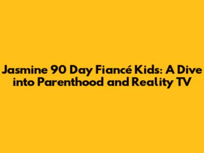 Jasmine 90 Day Fiancé Kids: A Dive into Parenthood and Reality TV