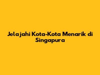 Jelajahi Kota-Kota Menarik di Singapura
