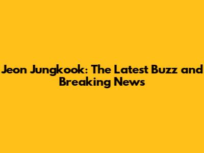 Jeon Jungkook: The Latest Buzz and Breaking News
