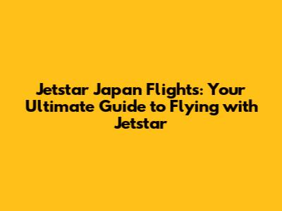 Jetstar Japan Flights: Your Ultimate Guide to Flying with Jetstar