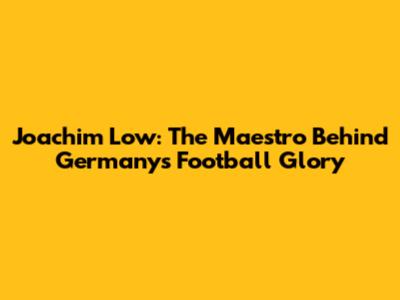Joachim Low: The Maestro Behind Germany's Football Glory