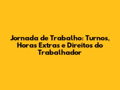 Jornada de Trabalho: Turnos, Horas Extras e Direitos do Trabalhador