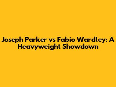 Joseph Parker vs Fabio Wardley: A Heavyweight Showdown