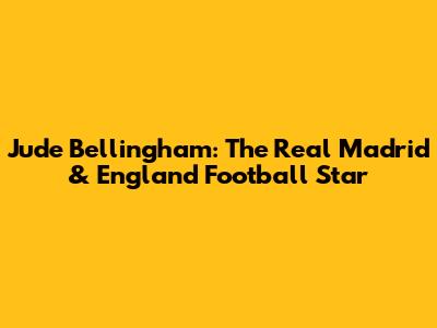 Jude Bellingham: The Real Madrid & England Football Star