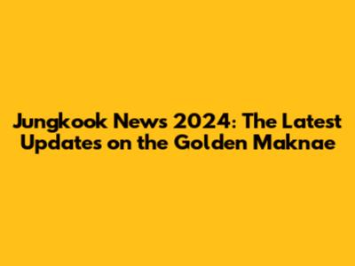 Jungkook News 2024: The Latest Updates on the Golden Maknae