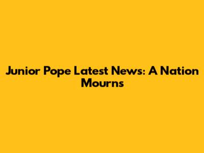Junior Pope Latest News: A Nation Mourns