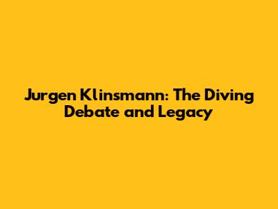 Jurgen Klinsmann: The Diving Debate and Legacy
