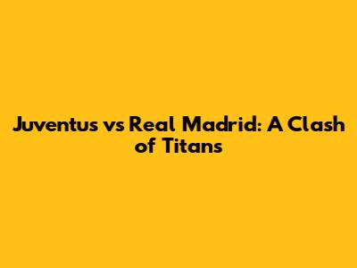 Juventus vs Real Madrid: A Clash of Titans