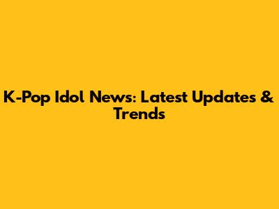 K-Pop Idol News: Latest Updates & Trends