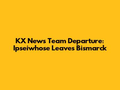 KX News Team Departure: Ipseiwhose Leaves Bismarck