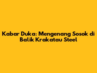 Kabar Duka: Mengenang Sosok di Balik Krakatau Steel