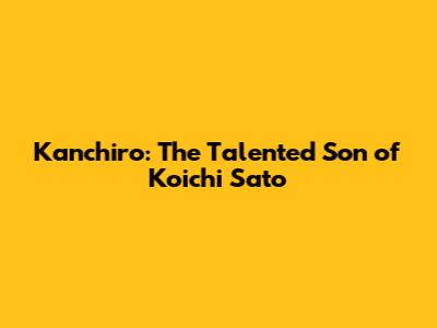 Kanchiro: The Talented Son of Koichi Sato