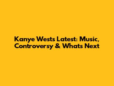 Kanye West's Latest: Music, Controversy & What's Next