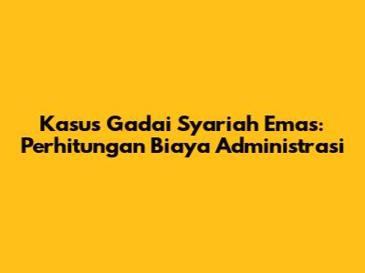 Kasus Gadai Syariah Emas: Perhitungan Biaya Administrasi