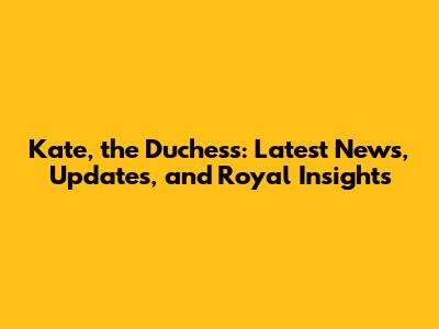 Kate, the Duchess: Latest News, Updates, and Royal Insights