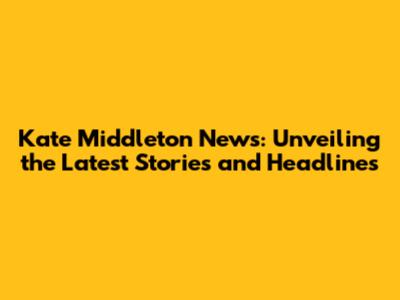 Kate Middleton News: Unveiling the Latest Stories and Headlines